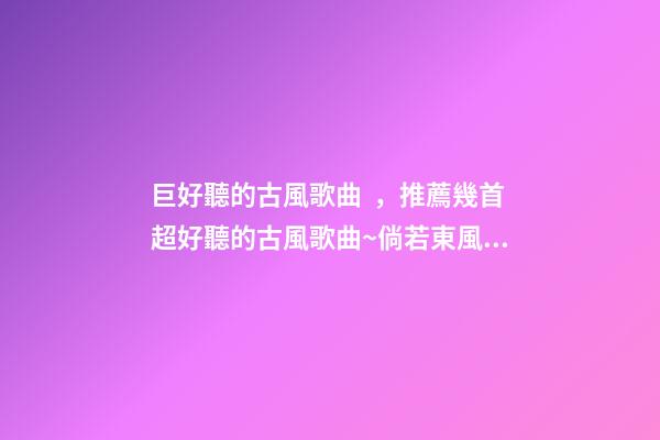 巨好聽的古風歌曲，推薦幾首超好聽的古風歌曲~倘若東風未嫁人